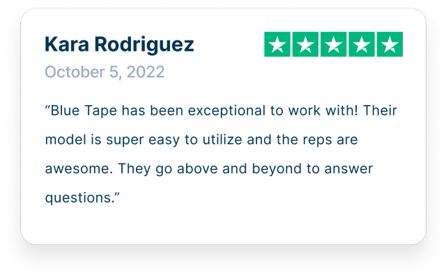 “Blue Tape has been exceptional to work with! Their model is super easy to utilize and the reps are awesome. They go above and beyond to answer questions.”