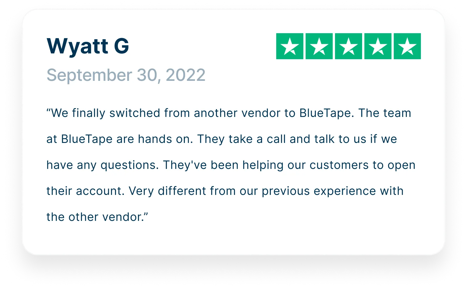 “We finally switched from another vendor to BlueTape. The team at BlueTape are hands on. They take a call and talk to us if we have any questions. They've been helping our customers to open their account. Very different from our previous experience with the other vendor.”