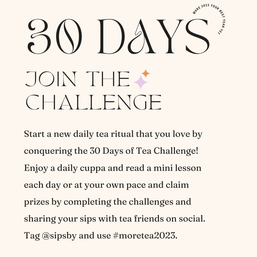 Start a new daily tea ritual that you love by conquering the 30 Days of Tea Challenge! Enjoy a daily cuppa and read a mini lesson each day or at your own pace and claim prizes by completing the challenges and sharing your sips with tea friends on social. Tag @sipsby and use #moretea2023.