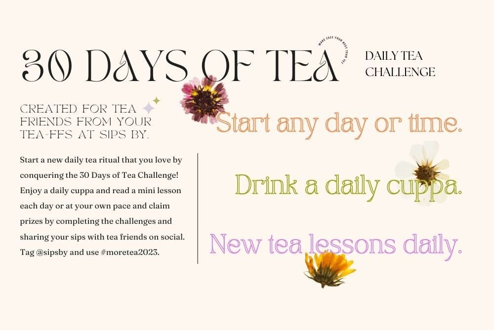30 days of tea. Created for tea friends from your tea-ffs at Sips by. Start a new daily tea ritual that you love by conquering the 30 Days of Tea Challenge! Enjoy a daily cuppa and read a mini lesson each day or at your own pace and claim prizes by completing the challenges and sharing your sips with tea friends on social. Tag @sipsby and use #moretea2023. Start any day or time. Drink a daily cuppa. New tea lessons daily. Click to join now.